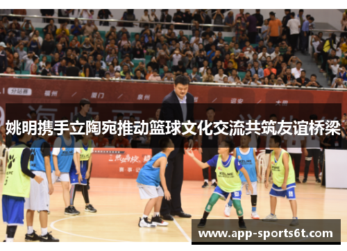 姚明携手立陶宛推动篮球文化交流共筑友谊桥梁